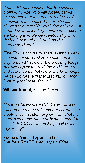 Text Box:  “ an exhilarating look at the Northwest's growing number of small organic farms   and co-ops, and the grocery outlets and consumers that support them. The film chronicles a veritable revolution going on all around us in which large numbers of people are finding a whole new relationship with  the food they eat and the land that surrounds them.”(The film) is not out to scare us with an en- vironmental horror story so much as to inspire us with some of the amazing things Northwest people are doing in this arena and convince us that one of the best things we can do for the planet is to buy our food from regional small farms.”William Arnold, Seattle Times"Couldn't be more timely!  A film made to awaken our taste buds and our courage—to create a food system aligned with what the earth needs and what our bodies yearn for. GOOD FOOD shows us it's possible. It's happening!" Frances Moore Lappe, authorDiet for a Small Planet, Hope’s Edge