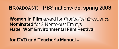 Text Box:                                      Broadcast:   PBS nationwide, spring 2003                    Women in Film award for Production Excellence       Nominated for 2 Northwest Emmys                                 Hazel Wolf Environmental Film Festival        for DVD and Teacher’s Manual -                            