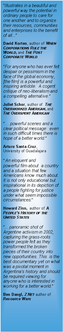 Text Box: Illustrates in a beautiful and powerful way the potential in ordinary people to care for one another and to organize their resources, communities and enterprises to the benefit of all...  David Korten, author of When Corporations Rule the World, and The Post Corporate WorldFor anyone who has ever felt despair or pessimism in the face of the global economy, [the film] is a powerful and inspiring antidote.  A cogent critique of neo-liberalism and a compelling alternative. Juliet Schor, author of  The Overworked American, and The Overspent American powerful scenes and a clear political message:  even in such difficult times there is hope of a better world. Arturo Santa-Cruz,  University of GuadalajaraAn eloquent and powerful film about  a country and a situation that few Americans know much about. It is not only educational but inspirational in its depiction of a people fighting for justice under what seem impossible circumstances.   Howard Zinn,  author of A Peoples History of the United States... panoramic shot of Argentine activism in 2002, capturing the grass-roots power people felt as they transformed the broken pieces of their country into new opportunities. This  is the best documentary yet on what was a pivotal moment in Argentina's history and should be required viewing for anyone who is interested in working for a better world. Ben Dangl, Z Net author ofResource Wars