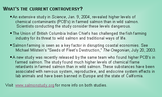 Text Box:   Whats the current controversy?       An extensive study in Science, Jan. 9, 2004, revealed higher levels of            chemical contaminants (PCBs) in farmed salmon than in wild salmon.             Scientists conducting the study consider these levels dangerous.       The Union of British Columbia Indian Chiefs has challenged the fish farming              industry for its threat to wild salmon and traditional ways of life.       Salmon farming is seen as a key factor in disrupting coastal economies. See            Michael Milsteins Seeds of Fleets Destruction, The Oregonian, July 20, 2003.       A new study was recently released by the same team who found higher PCBs in            farmed salmon. The study found much higher levels of chemical flame            retardants in farmed salmon than in wild salmon. These substances have been            associated with nervous system, reproductive, and endocrine system effects in            lab animals and have been banned in Europe and the state of California.        Visit  www.salmonstudy.org for more info on both studies.
